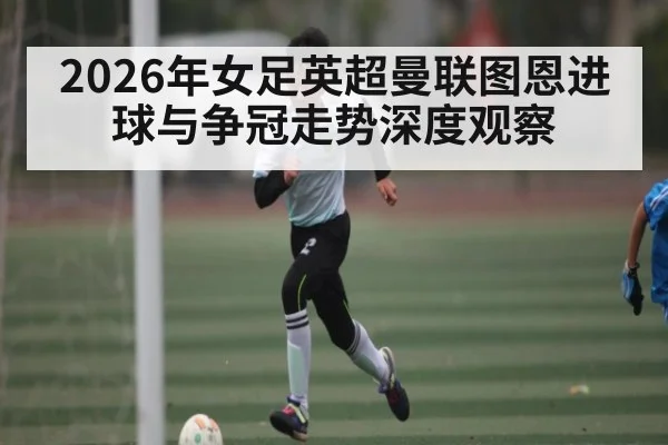 2026年女足英超曼联图恩进球与争冠走势深度观察